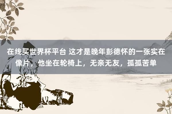 在线买世界杯平台 这才是晚年彭德怀的一张实在像片，他坐在轮椅上，无亲无友，孤孤苦单