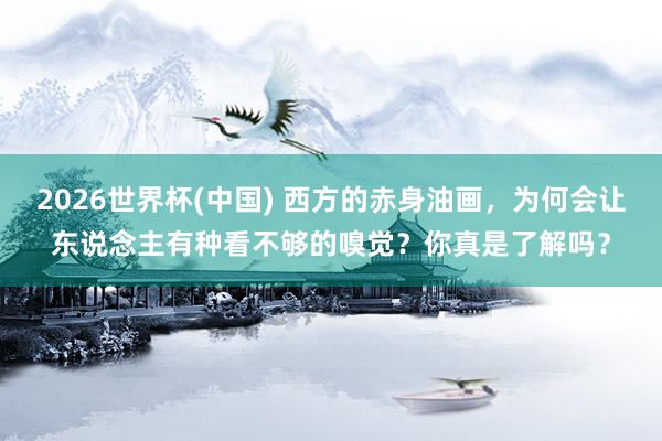 2026世界杯(中国) 西方的赤身油画,为何会让东说念主有种看不够的嗅觉?你真是了解吗?