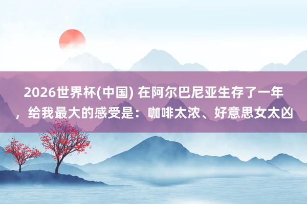 2026世界杯(中国) 在阿尔巴尼亚生存了一年,给我最大的感受是:咖啡太浓、好意思女太凶