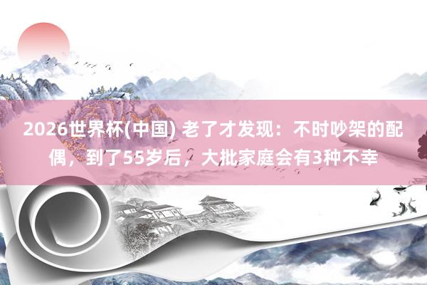 2026世界杯(中国) 老了才发现:不时吵架的配偶,到了55岁后,大批家庭会有3种不幸