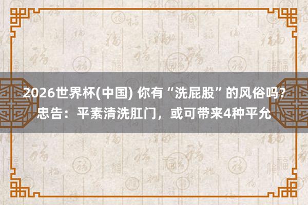 2026世界杯(中国) 你有“洗屁股”的风俗吗？忠告：平素清洗肛门，或可带来4种平允