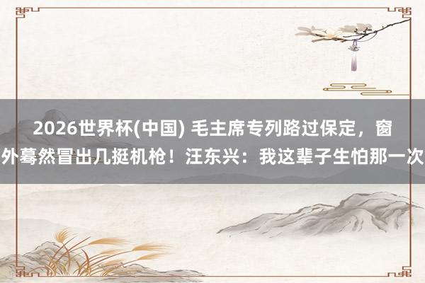 2026世界杯(中国) 毛主席专列路过保定,窗外蓦然冒出几挺机枪!汪东兴:我这辈子生怕那一次