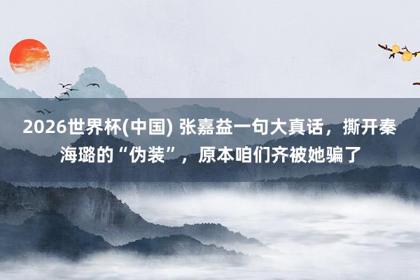 2026世界杯(中国) 张嘉益一句大真话,撕开秦海璐的“伪装”,原本咱们齐被她骗了