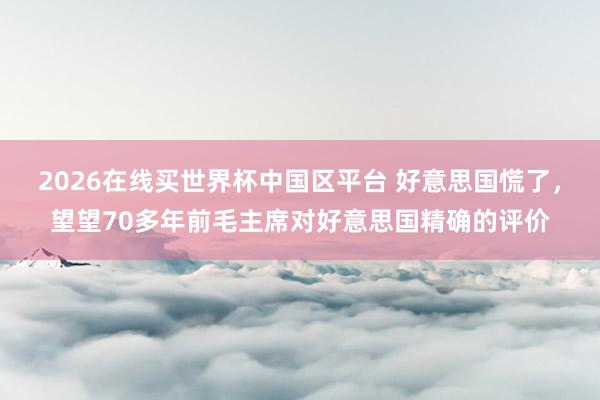2026在线买世界杯中国区平台 好意思国慌了,望望70多年前毛主席对好意思国精确的评价