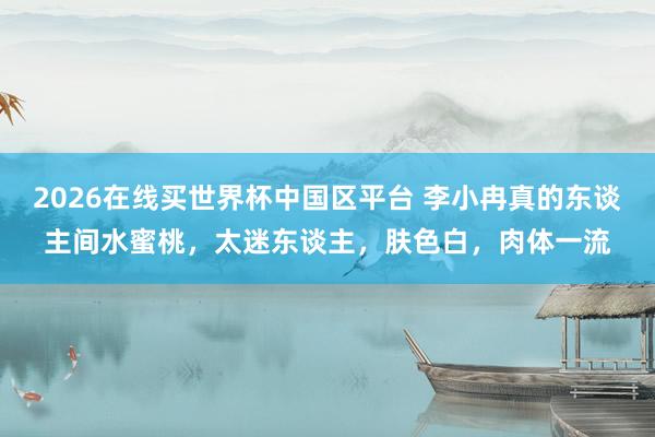 2026在线买世界杯中国区平台 李小冉真的东谈主间水蜜桃,太迷东谈主,肤色白,肉体一流
