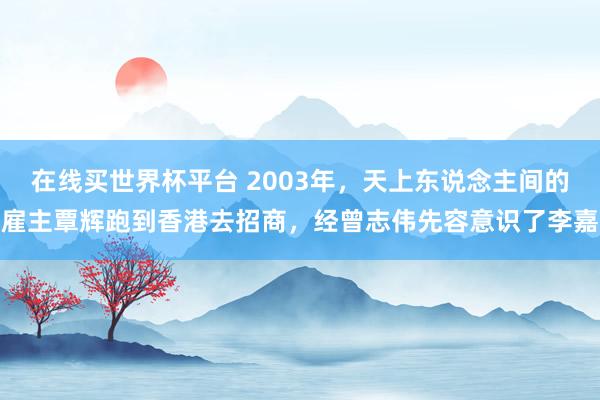 在线买世界杯平台 2003年，天上东说念主间的雇主覃辉跑到香港去招商，经曾志伟先容意识了李嘉