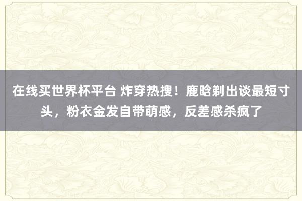 在线买世界杯平台 炸穿热搜！鹿晗剃出谈最短寸头，粉衣金发自带萌感，反差感杀疯了