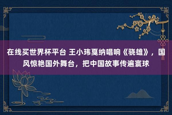 在线买世界杯平台 王小玮戛纳唱响《骁雄》,国风惊艳国外舞台,把中国故事传遍寰球