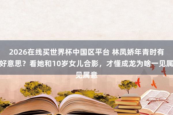2026在线买世界杯中国区平台 林凤娇年青时有多好意思?看她和10岁女儿合影,才懂成龙为啥一见属意