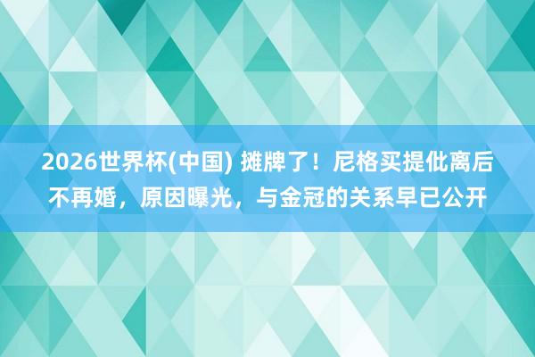 2026世界杯(中国) 摊牌了!尼格买提仳离后不再婚,原因曝光,与金冠的关系早已公开