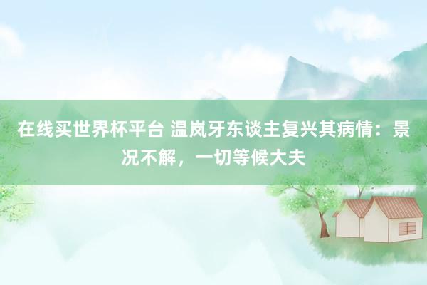 在线买世界杯平台 温岚牙东谈主复兴其病情:景况不解,一切等候大夫
