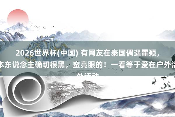 2026世界杯(中国) 有网友在泰国偶遇瞿颖,她本东说念主确切很黑,蛮亮眼的!一看等于爱在户外活动