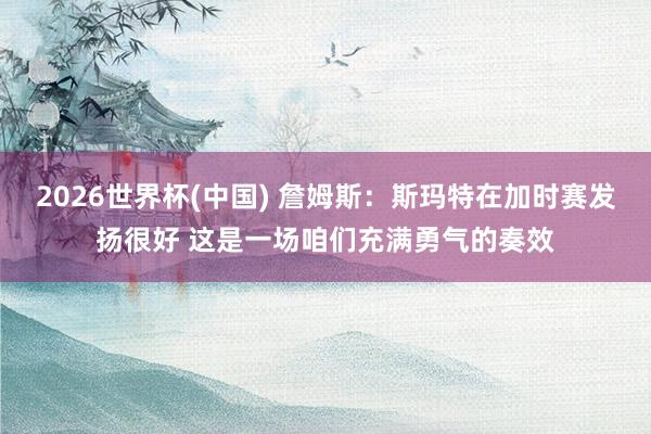 2026世界杯(中国) 詹姆斯:斯玛特在加时赛发扬很好 这是一场咱们充满勇气的奏效
