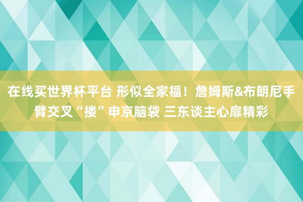在线买世界杯平台 形似全家福!詹姆斯&布朗尼手臂交叉“搂”申京脑袋 三东谈主心扉精彩