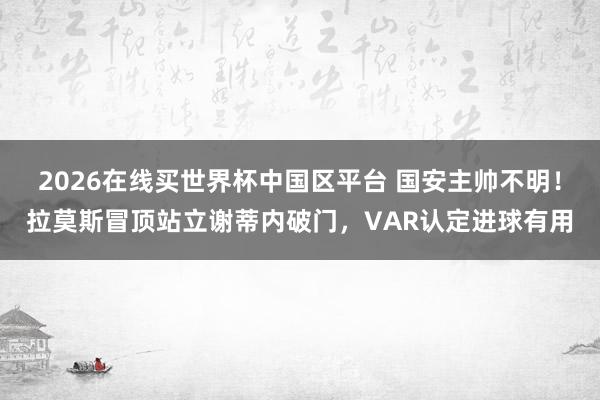 2026在线买世界杯中国区平台 国安主帅不明!拉莫斯冒顶站立谢蒂内破门,VAR认定进球有用