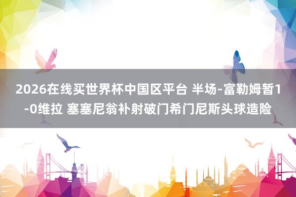 2026在线买世界杯中国区平台 半场-富勒姆暂1-0维拉 塞塞尼翁补射破门希门尼斯头球造险