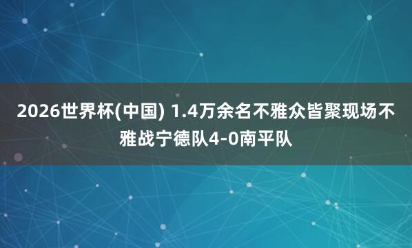 2026世界杯(中国) 1.4万余名不雅众皆聚现场不雅战宁德队4-0南平队