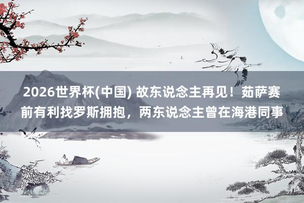 2026世界杯(中国) 故东说念主再见！茹萨赛前有利找罗斯拥抱，两东说念主曾在海港同事
