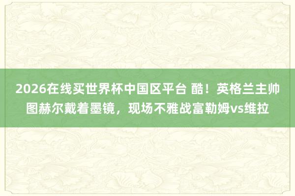 2026在线买世界杯中国区平台 酷!英格兰主帅图赫尔戴着墨镜,现场不雅战富勒姆vs维拉
