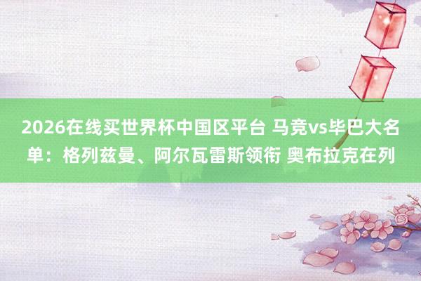 2026在线买世界杯中国区平台 马竞vs毕巴大名单:格列兹曼、阿尔瓦雷斯领衔 奥布拉克在列