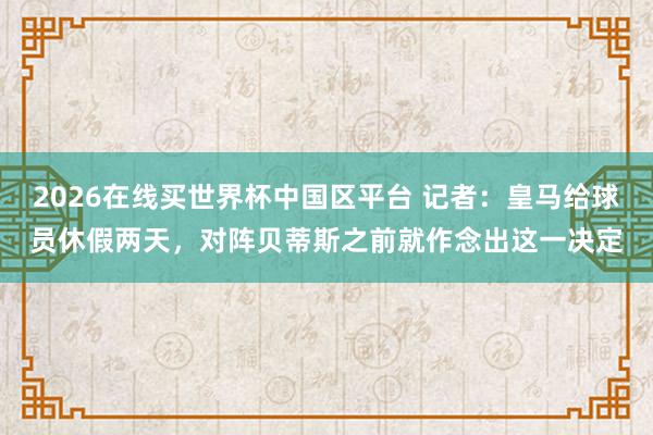 2026在线买世界杯中国区平台 记者:皇马给球员休假两天,对阵贝蒂斯之前就作念出这一决定