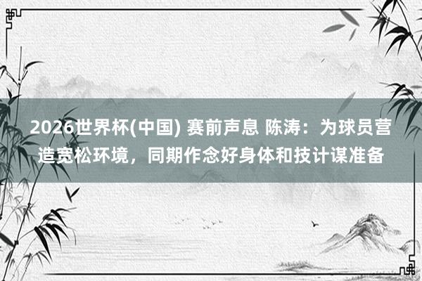 2026世界杯(中国) 赛前声息 陈涛:为球员营造宽松环境,同期作念好身体和技计谋准备