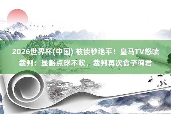 2026世界杯(中国) 被读秒绝平！皇马TV怒喷裁判：显豁点球不吹，裁判再次食子徇君