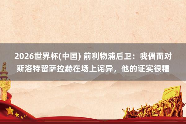 2026世界杯(中国) 前利物浦后卫:我偶而对斯洛特留萨拉赫在场上诧异,他的证实很糟