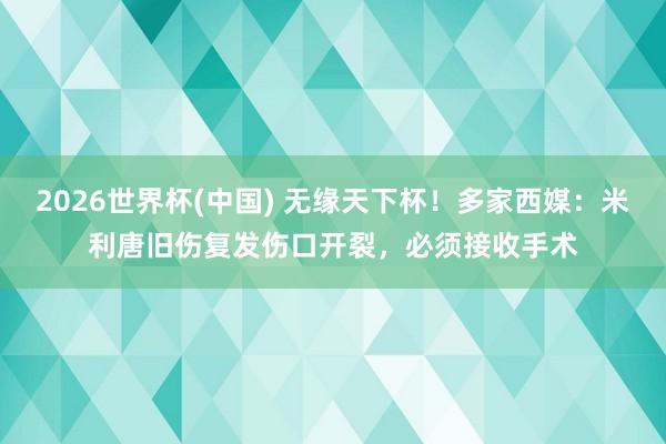 2026世界杯(中国) 无缘天下杯！多家西媒：米利唐旧伤复发伤口开裂，必须接收手术