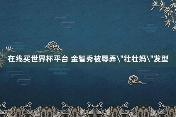 在线买世界杯平台 金智秀被辱弄