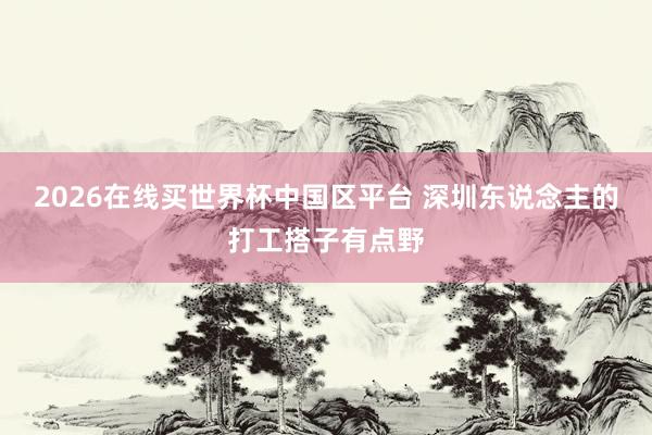 2026在线买世界杯中国区平台 深圳东说念主的打工搭子有点野