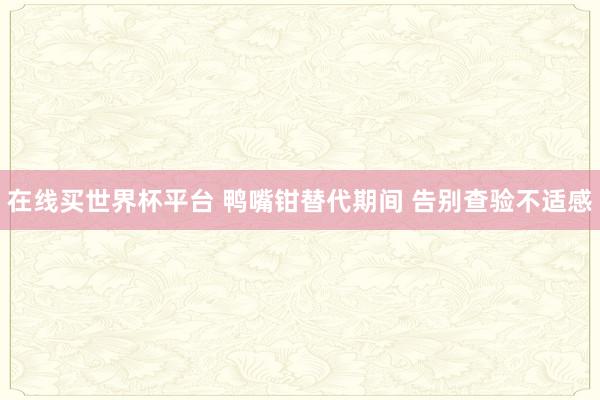 在线买世界杯平台 鸭嘴钳替代期间 告别查验不适感