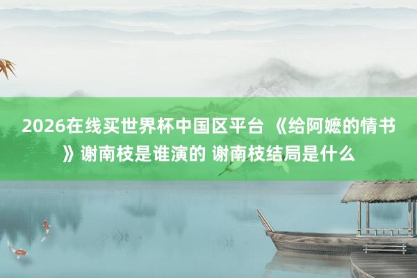 2026在线买世界杯中国区平台 《给阿嬷的情书》谢南枝是谁演的 谢南枝结局是什么