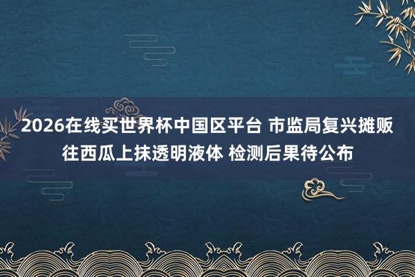 2026在线买世界杯中国区平台 市监局复兴摊贩往西瓜上抹透明液体 检测后果待公布