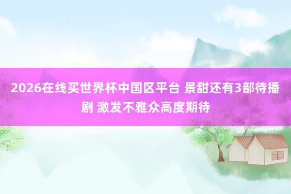 2026在线买世界杯中国区平台 景甜还有3部待播剧 激发不雅众高度期待