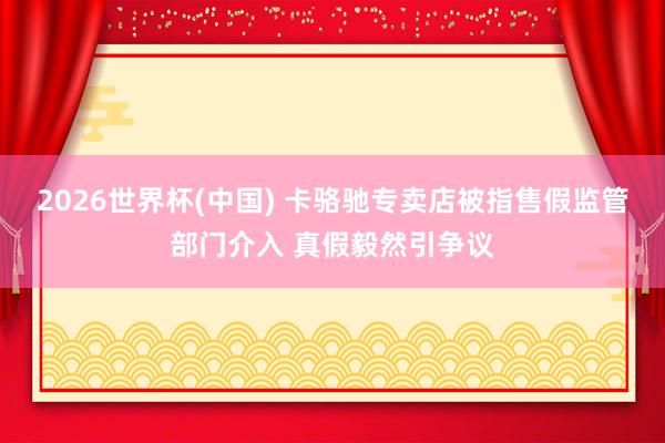 2026世界杯(中国) 卡骆驰专卖店被指售假监管部门介入 真假毅然引争议