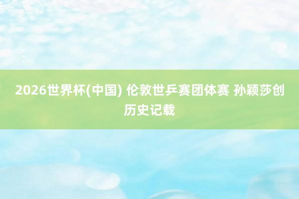 2026世界杯(中国) 伦敦世乒赛团体赛 孙颖莎创历史记载