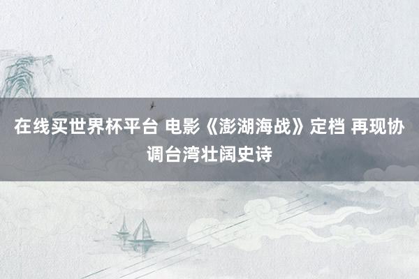 在线买世界杯平台 电影《澎湖海战》定档 再现协调台湾壮阔史诗