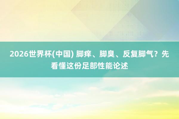 2026世界杯(中国) 脚痒、脚臭、反复脚气?先看懂这份足部性能论述