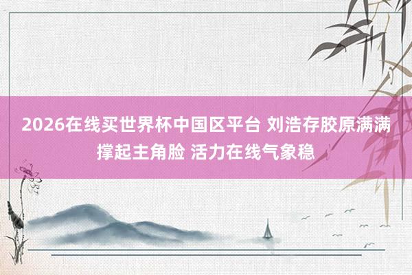2026在线买世界杯中国区平台 刘浩存胶原满满撑起主角脸 活力在线气象稳