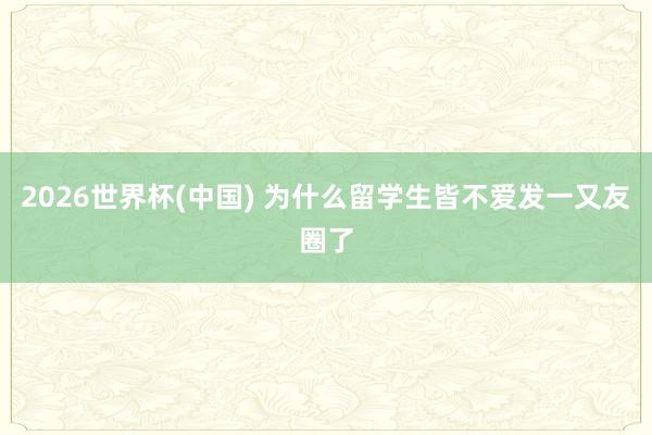 2026世界杯(中国) 为什么留学生皆不爱发一又友圈了