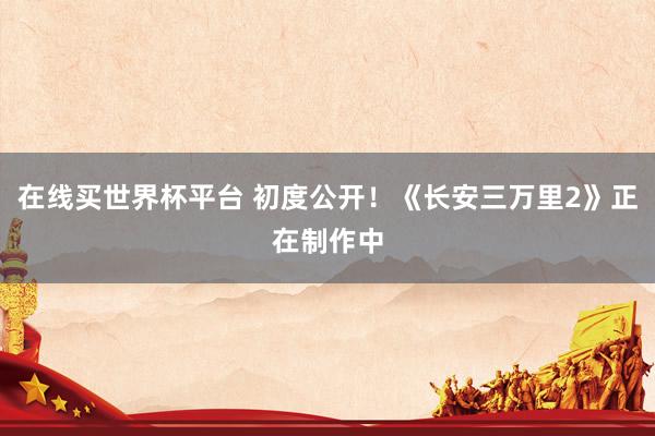 在线买世界杯平台 初度公开!《长安三万里2》正在制作中