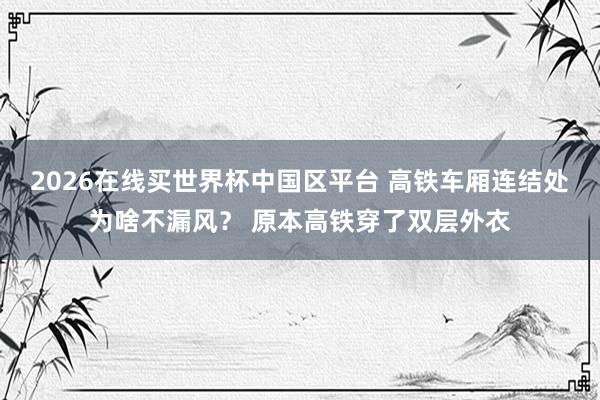 2026在线买世界杯中国区平台 高铁车厢连结处为啥不漏风? 原本高铁穿了双层外衣