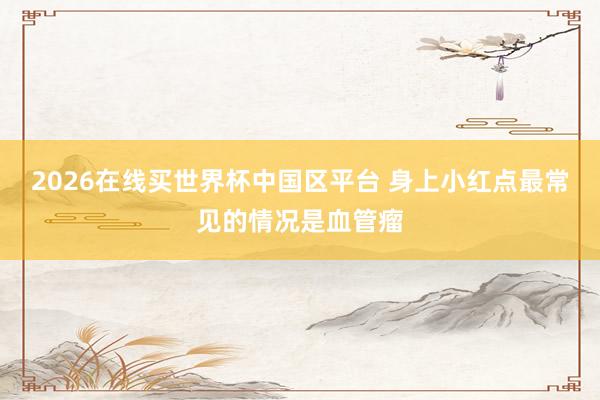 2026在线买世界杯中国区平台 身上小红点最常见的情况是血管瘤