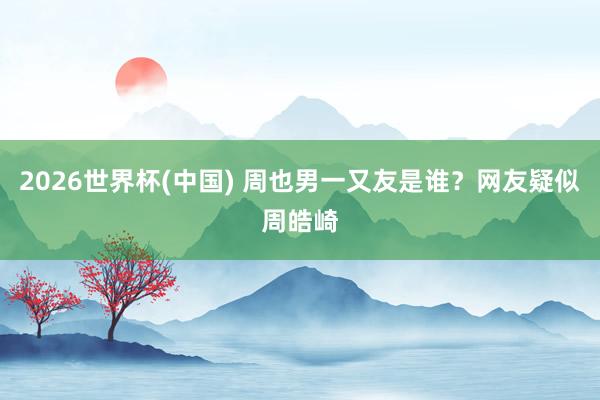 2026世界杯(中国) 周也男一又友是谁？网友疑似周皓崎