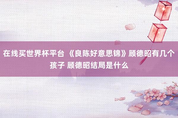 在线买世界杯平台 《良陈好意思锦》顾德昭有几个孩子 顾德昭结局是什么