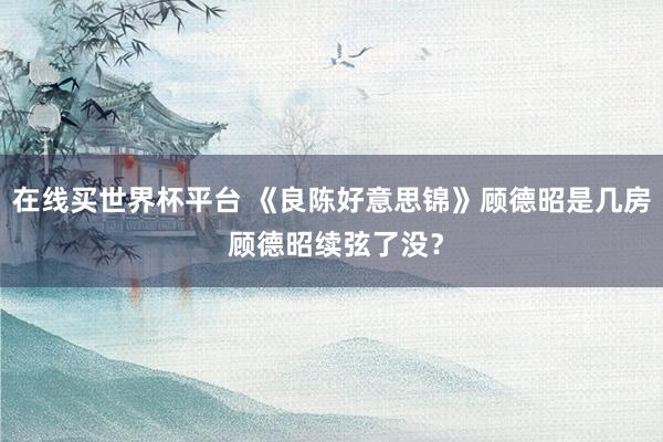 在线买世界杯平台 《良陈好意思锦》顾德昭是几房 顾德昭续弦了没?