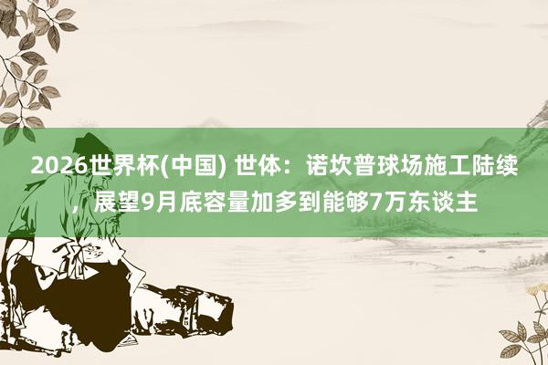 2026世界杯(中国) 世体:诺坎普球场施工陆续,展望9月底容量加多到能够7万东谈主