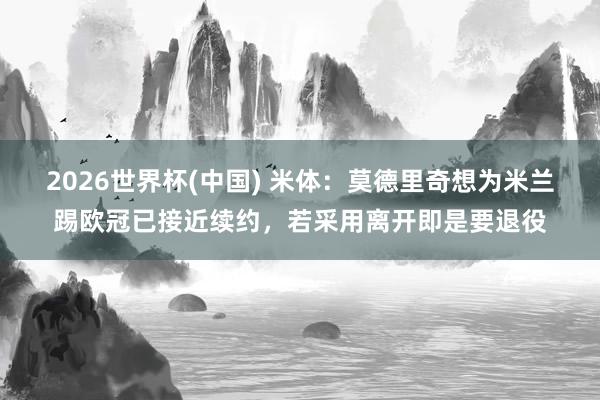 2026世界杯(中国) 米体:莫德里奇想为米兰踢欧冠已接近续约,若采用离开即是要退役