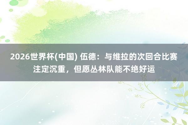 2026世界杯(中国) 伍德：与维拉的次回合比赛注定沉重，但愿丛林队能不绝好运